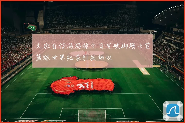 文班自信满满称今日可破脚踢卡筐篮球世界纪录引发热议