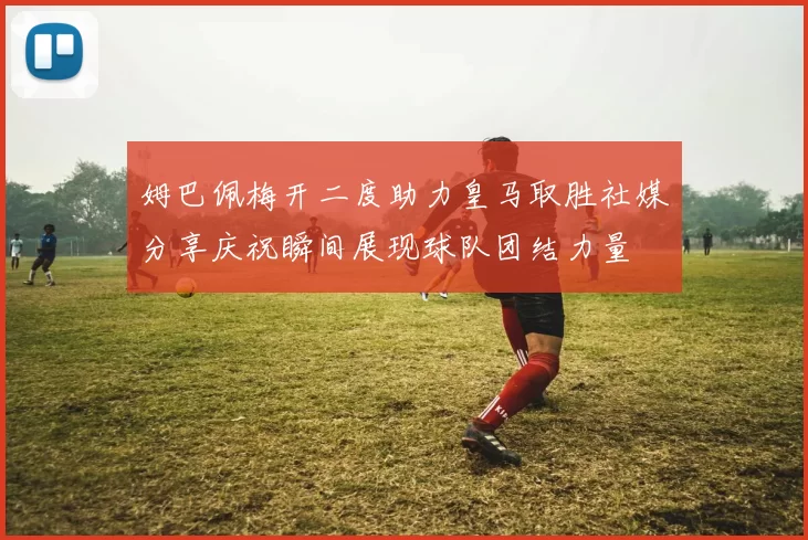 姆巴佩梅开二度助力皇马取胜社媒分享庆祝瞬间展现球队团结力量