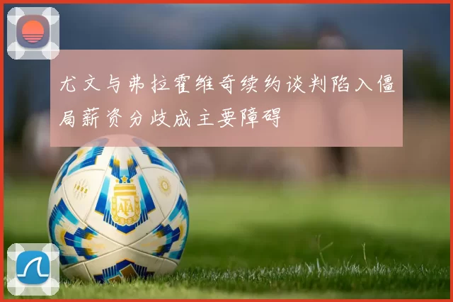 尤文与弗拉霍维奇续约谈判陷入僵局薪资分歧成主要障碍