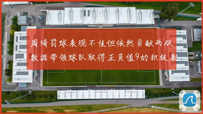 周琦罚球表现不佳但依然贡献两双数据带领球队取得正负值9的积极表现