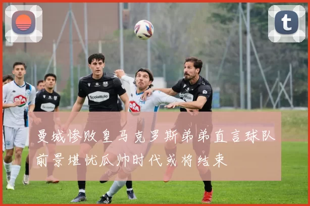 曼城惨败皇马克罗斯弟弟直言球队前景堪忧瓜帅时代或将结束