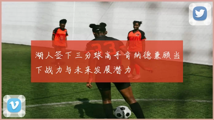湖人签下三分球高手肯纳德兼顾当下战力与未来发展潜力