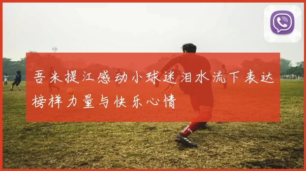 吾米提江感动小球迷泪水流下表达榜样力量与快乐心情