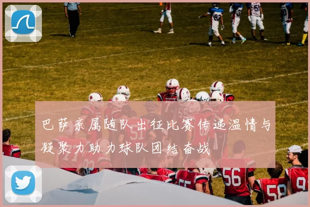 巴萨亲属随队出征比赛传递温情与凝聚力助力球队团结奋战