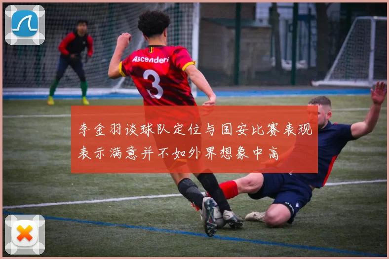 李金羽谈球队定位与国安比赛表现表示满意并不如外界想象中高