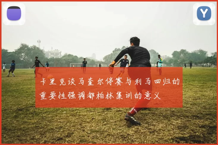 卡里克谈马奎尔停赛与利马回归的重要性强调都柏林集训的意义