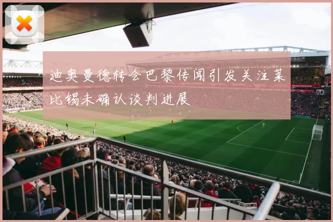 迪奥曼德转会巴黎传闻引发关注莱比锡未确认谈判进展