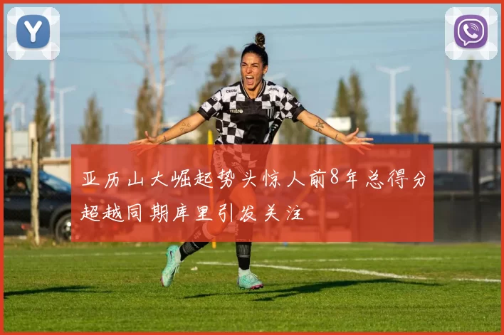 亚历山大崛起势头惊人前8年总得分超越同期库里引发关注