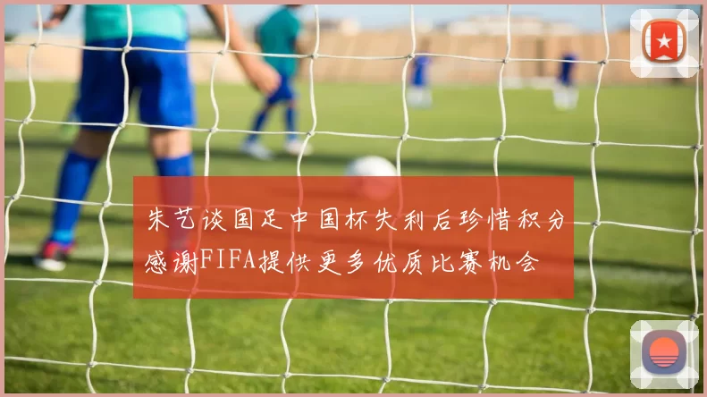 朱艺谈国足中国杯失利后珍惜积分感谢FIFA提供更多优质比赛机会