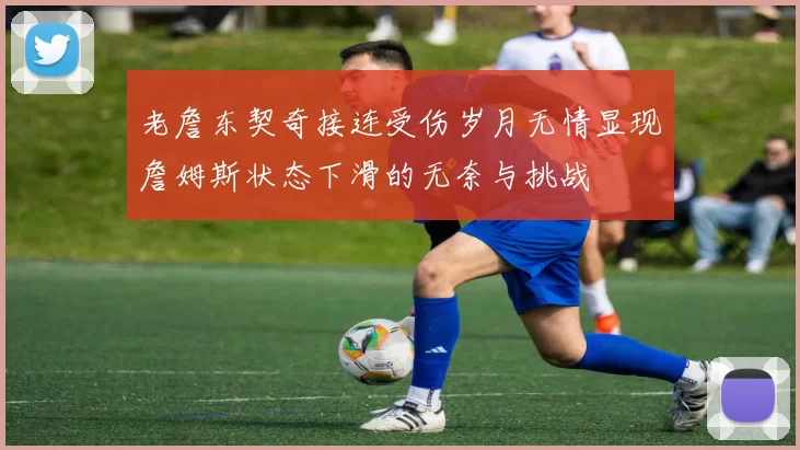 老詹东契奇接连受伤岁月无情显现詹姆斯状态下滑的无奈与挑战